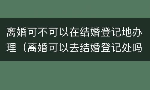 离婚可不可以在结婚登记地办理（离婚可以去结婚登记处吗）