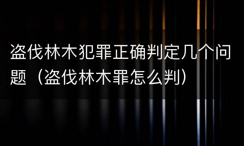 盗伐林木犯罪正确判定几个问题（盗伐林木罪怎么判）