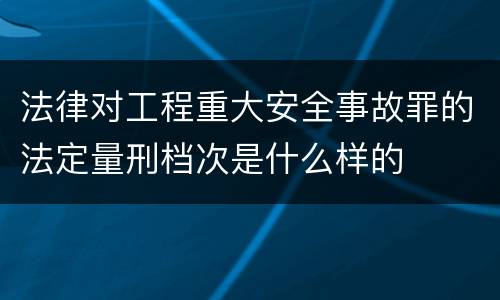 法律对工程重大安全事故罪的法定量刑档次是什么样的