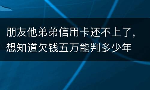 朋友他弟弟信用卡还不上了，想知道欠钱五万能判多少年