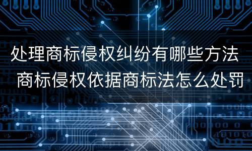 处理商标侵权纠纷有哪些方法 商标侵权依据商标法怎么处罚