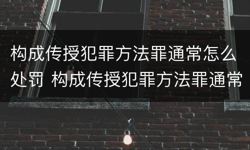 构成传授犯罪方法罪通常怎么处罚 构成传授犯罪方法罪通常怎么处罚的