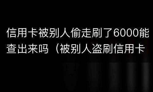 信用卡被别人偷走刷了6000能查出来吗（被别人盗刷信用卡可以立案吗）