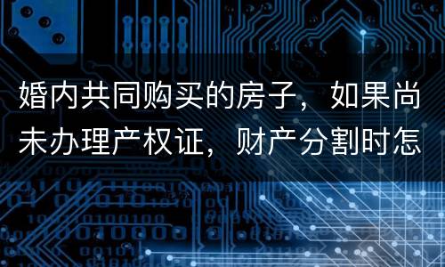 婚内共同购买的房子，如果尚未办理产权证，财产分割时怎么处理