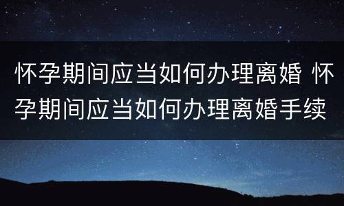 怀孕期间应当如何办理离婚 怀孕期间应当如何办理离婚手续