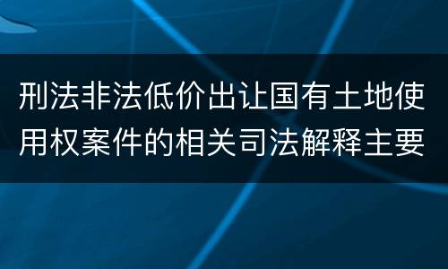 刑法非法低价出让国有土地使用权案件的相关司法解释主要规定都有哪些