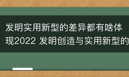 发明实用新型的差异都有啥体现2022 发明创造与实用新型的区别