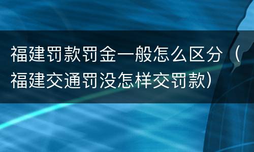 福建罚款罚金一般怎么区分（福建交通罚没怎样交罚款）