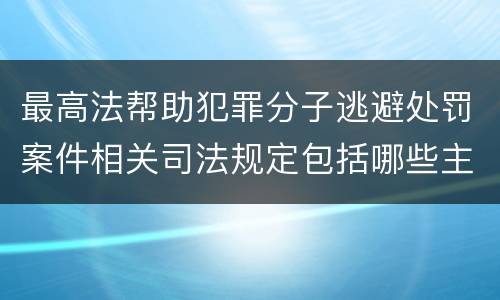 最高法帮助犯罪分子逃避处罚案件相关司法规定包括哪些主要内容