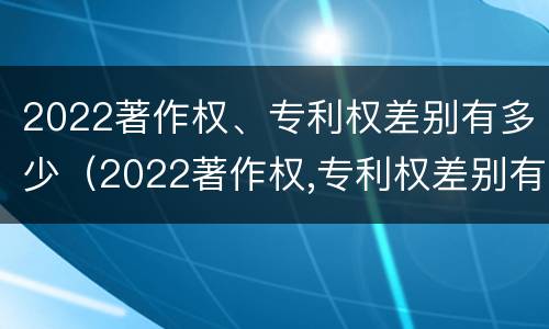 2022著作权、专利权差别有多少（2022著作权,专利权差别有多少年）