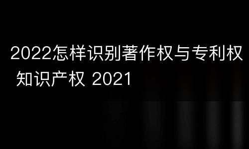 2022怎样识别著作权与专利权 知识产权 2021