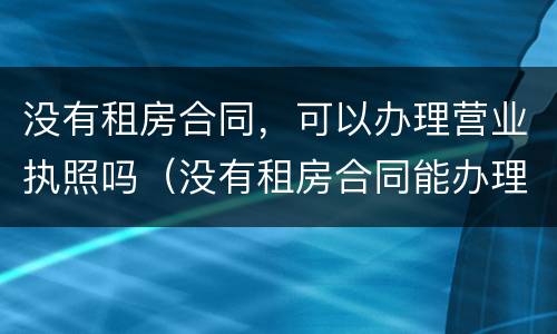 没有租房合同，可以办理营业执照吗（没有租房合同能办理营业执照吗）