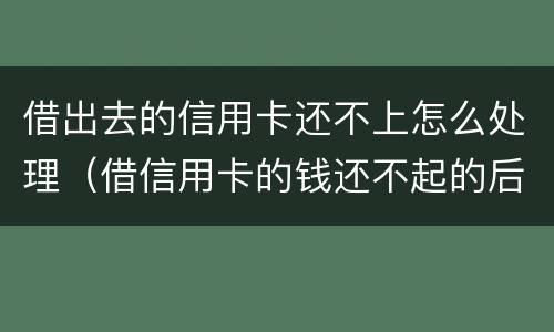 借出去的信用卡还不上怎么处理（借信用卡的钱还不起的后果怎样）