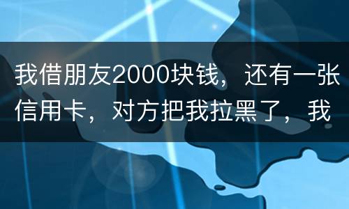 我借朋友2000块钱，还有一张信用卡，对方把我拉黑了，我怎么办