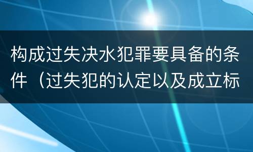 构成过失决水犯罪要具备的条件（过失犯的认定以及成立标准）