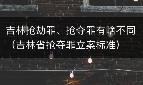 吉林抢劫罪、抢夺罪有啥不同（吉林省抢夺罪立案标准）