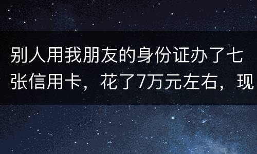 别人用我朋友的身份证办了七张信用卡，花了7万元左右，现在那人不还钱，请问该怎么办