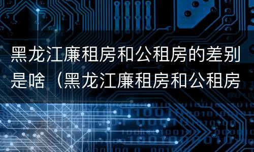 黑龙江廉租房和公租房的差别是啥（黑龙江廉租房和公租房的差别是啥呀）