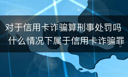 对于信用卡诈骗算刑事处罚吗 什么情况下属于信用卡诈骗罪