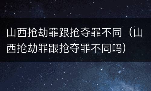 山西抢劫罪跟抢夺罪不同（山西抢劫罪跟抢夺罪不同吗）