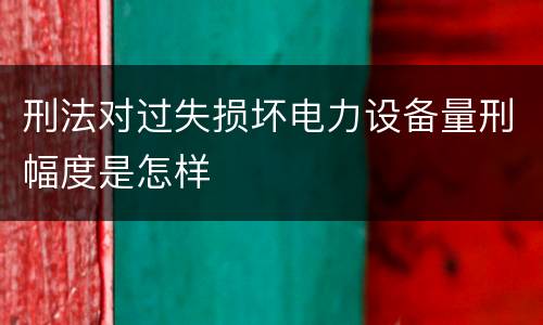 刑法对过失损坏电力设备量刑幅度是怎样