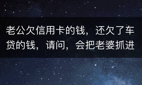 老公欠信用卡的钱，还欠了车贷的钱，请问，会把老婆抓进去吗？会有什么后果