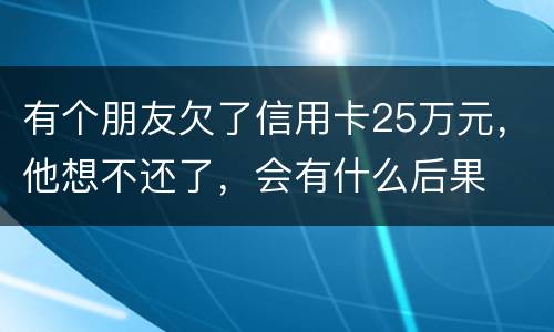 有个朋友欠了信用卡25万元，他想不还了，会有什么后果