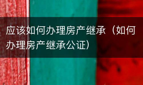 应该如何办理房产继承（如何办理房产继承公证）