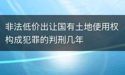 非法低价出让国有土地使用权构成犯罪的判刑几年