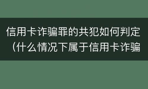 信用卡诈骗罪的共犯如何判定（什么情况下属于信用卡诈骗罪）