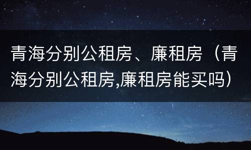 青海分别公租房、廉租房（青海分别公租房,廉租房能买吗）