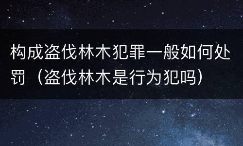 构成盗伐林木犯罪一般如何处罚（盗伐林木是行为犯吗）