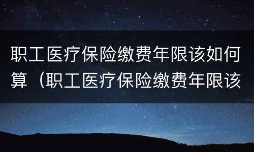 职工医疗保险缴费年限该如何算（职工医疗保险缴费年限该如何算的）