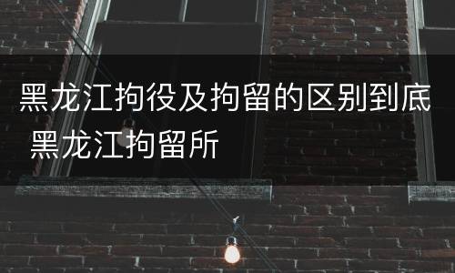 黑龙江拘役及拘留的区别到底 黑龙江拘留所