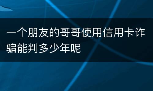 一个朋友的哥哥使用信用卡诈骗能判多少年呢