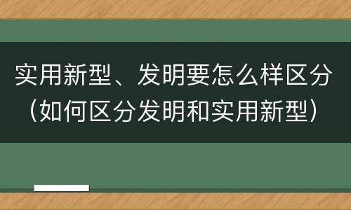 实用新型、发明要怎么样区分（如何区分发明和实用新型）