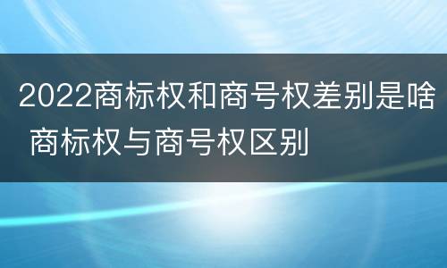 2022商标权和商号权差别是啥 商标权与商号权区别