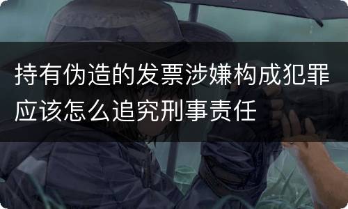 持有伪造的发票涉嫌构成犯罪应该怎么追究刑事责任