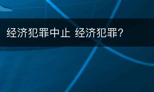 经济犯罪中止 经济犯罪?