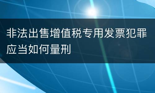 非法出售增值税专用发票犯罪应当如何量刑