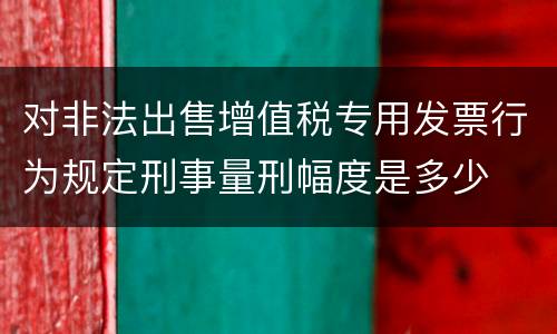 对非法出售增值税专用发票行为规定刑事量刑幅度是多少