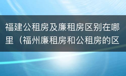 福建公租房及廉租房区别在哪里（福州廉租房和公租房的区别）