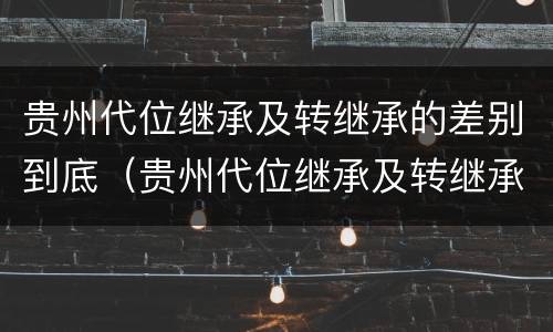 贵州代位继承及转继承的差别到底（贵州代位继承及转继承的差别到底有多大）