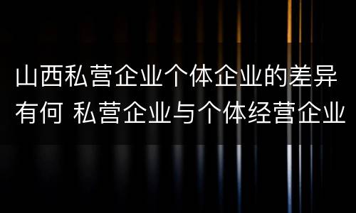 山西私营企业个体企业的差异有何 私营企业与个体经营企业的区别