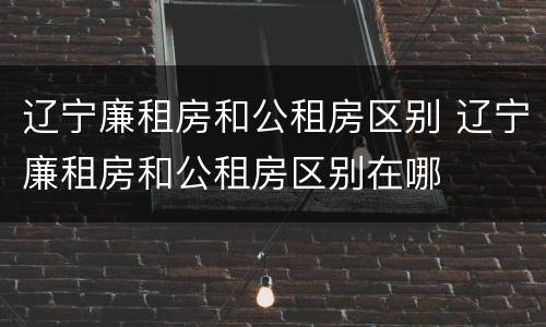 辽宁廉租房和公租房区别 辽宁廉租房和公租房区别在哪