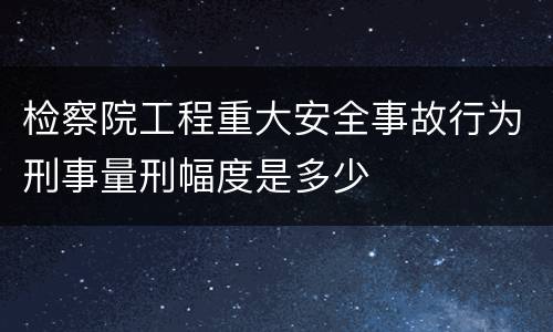 检察院工程重大安全事故行为刑事量刑幅度是多少