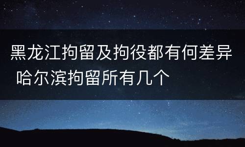 黑龙江拘留及拘役都有何差异 哈尔滨拘留所有几个