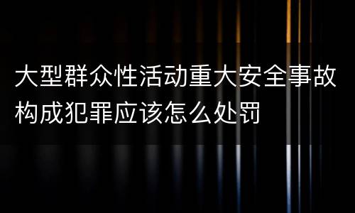 大型群众性活动重大安全事故构成犯罪应该怎么处罚