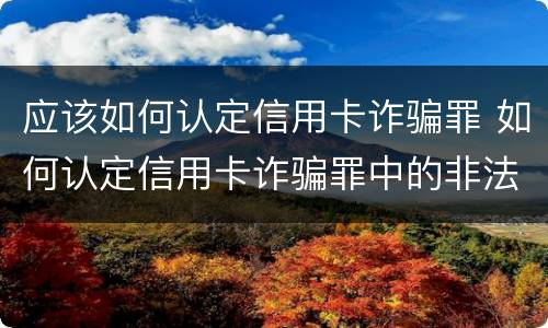 应该如何认定信用卡诈骗罪 如何认定信用卡诈骗罪中的非法占有目的