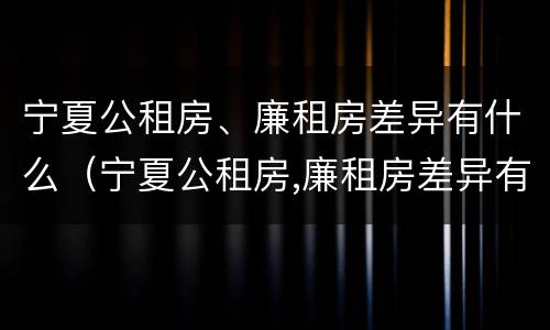 宁夏公租房、廉租房差异有什么（宁夏公租房,廉租房差异有什么区别）